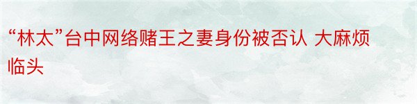 “林太”台中网络赌王之妻身份被否认 大麻烦临头