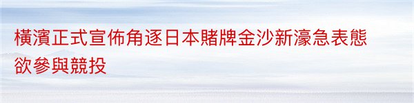 橫濱正式宣佈角逐日本賭牌金沙新濠急表態欲參與競投