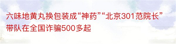 六味地黄丸换包装成“神药”“北京301范院长”带队在全国诈骗500多起