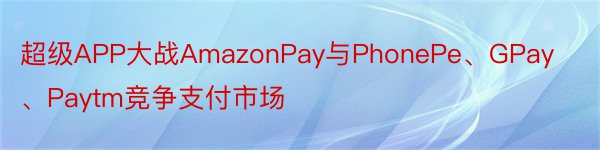 超级APP大战AmazonPay与PhonePe、GPay、Paytm竞争支付市场