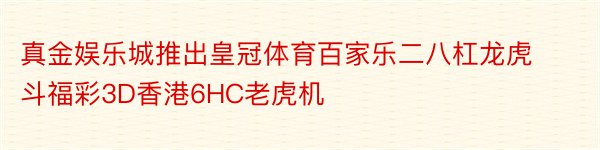 真金娱乐城推出皇冠体育百家乐二八杠龙虎斗福彩3D香港6HC老虎机