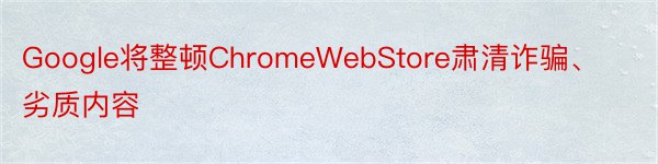 Google将整顿ChromeWebStore肃清诈骗、劣质内容